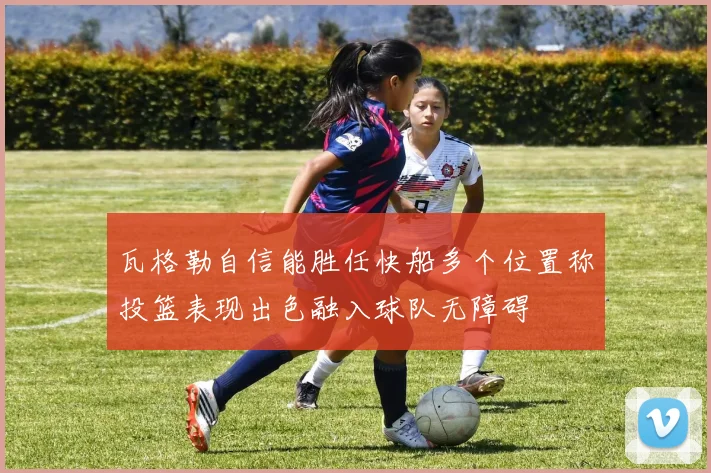 瓦格勒自信能胜任快船多个位置称投篮表现出色融入球队无障碍