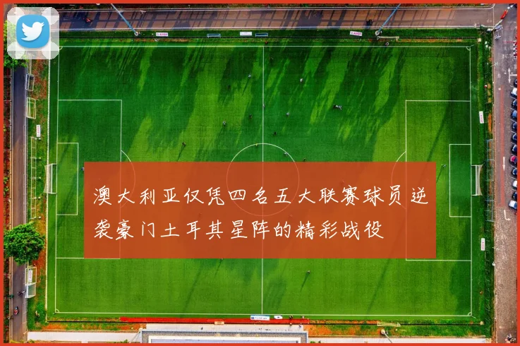 澳大利亚仅凭四名五大联赛球员逆袭豪门土耳其星阵的精彩战役