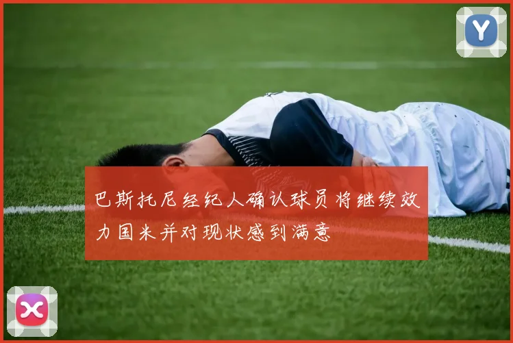 巴斯托尼经纪人确认球员将继续效力国米并对现状感到满意