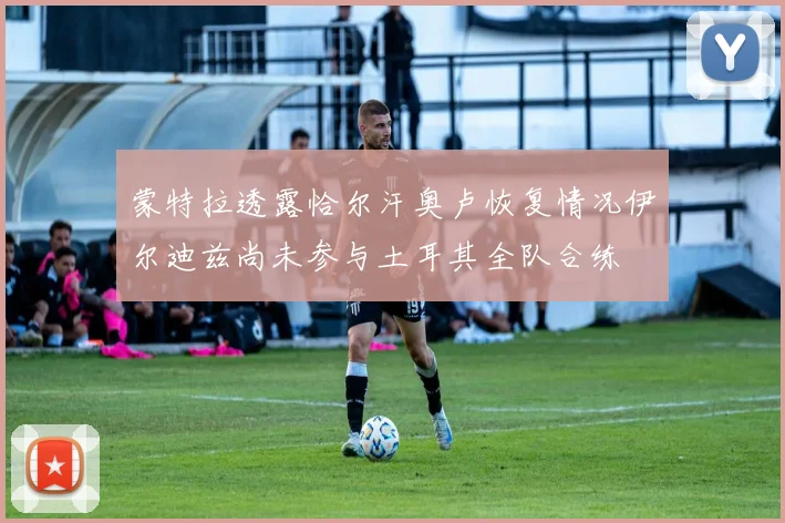 蒙特拉透露恰尔汗奥卢恢复情况伊尔迪兹尚未参与土耳其全队合练