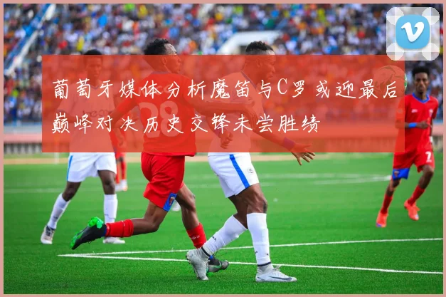 葡萄牙媒体分析魔笛与C罗或迎最后巅峰对决历史交锋未尝胜绩