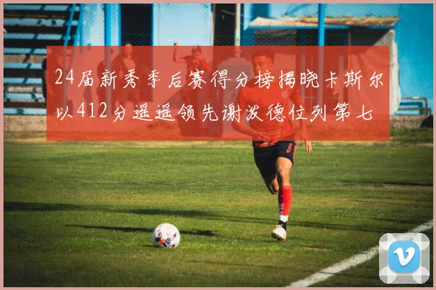 24届新秀季后赛得分榜揭晓卡斯尔以412分遥遥领先谢泼德位列第七