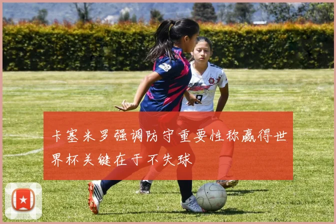 卡塞米罗强调防守重要性称赢得世界杯关键在于不失球