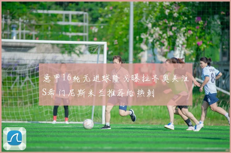 意甲16轮无进球隆戈曝拉齐奥关注S希门尼斯米兰推荐给热刺