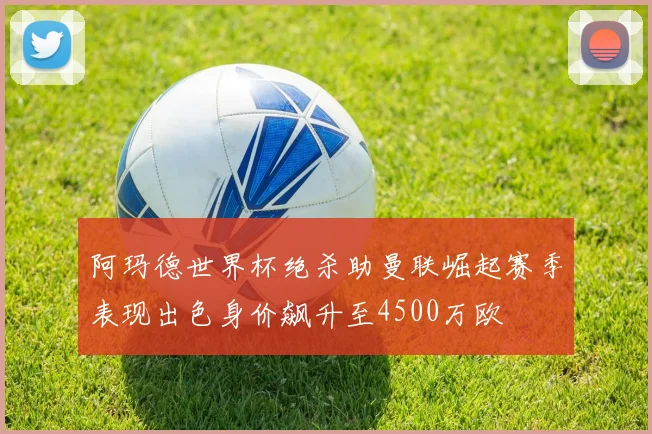 阿玛德世界杯绝杀助曼联崛起赛季表现出色身价飙升至4500万欧