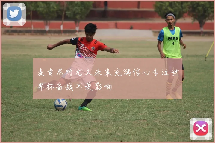 麦肯尼对尤文未来充满信心专注世界杯备战不受影响