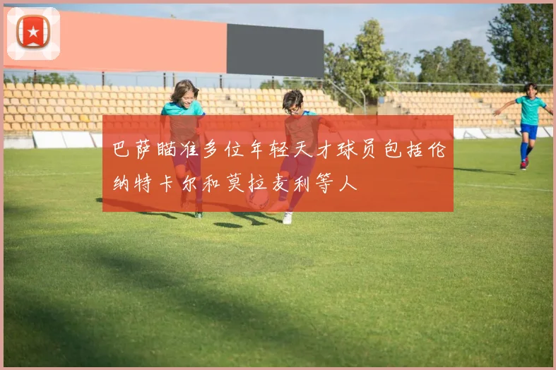 巴萨瞄准多位年轻天才球员包括伦纳特卡尔和莫拉麦利等人