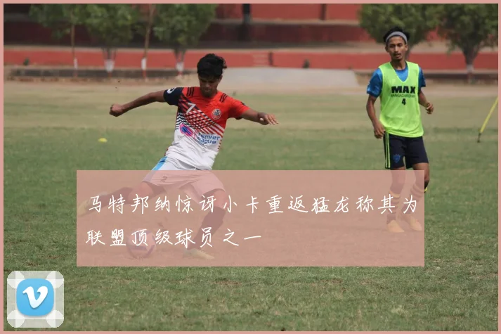 马特邦纳惊讶小卡重返猛龙称其为联盟顶级球员之一